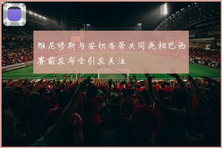 维尼修斯与安切洛蒂共同亮相巴西赛前发布会引发关注