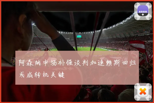 阿森纳中场补强谈判加速赖斯回归或成转机关键