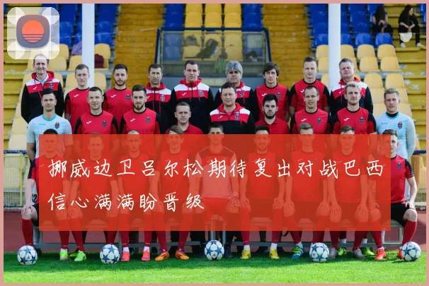 挪威边卫吕尔松期待复出对战巴西信心满满盼晋级
