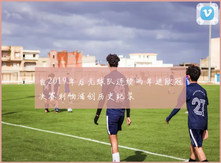 自2019年后无球队连续两年进欧冠决赛利物浦创历史纪录