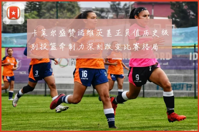 卡莱尔盛赞诺维茨基正负值历史级别投篮牵制力深刻改变比赛格局