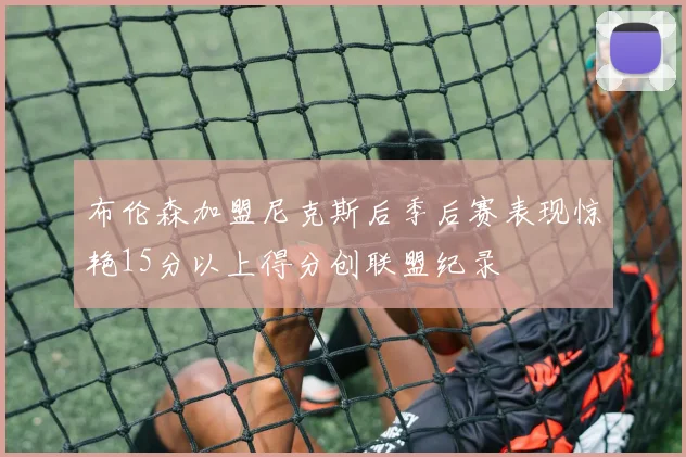 布伦森加盟尼克斯后季后赛表现惊艳15分以上得分创联盟纪录