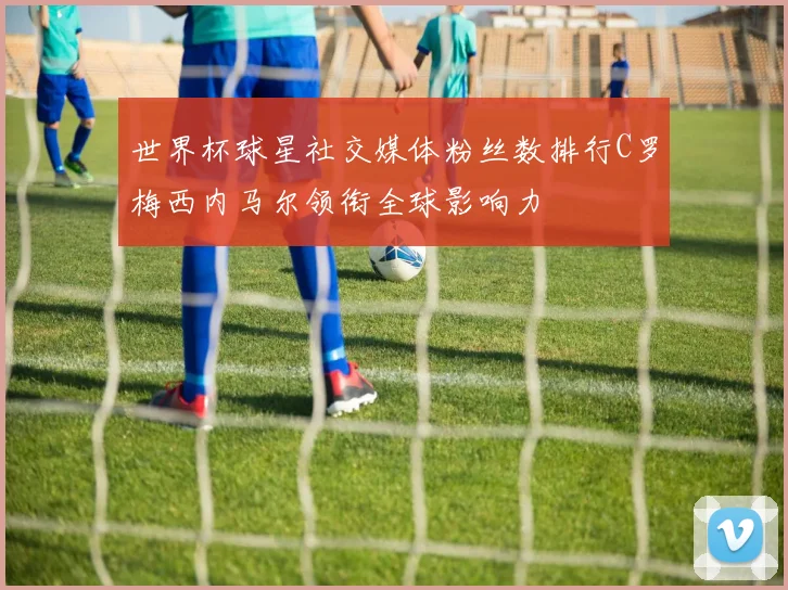 世界杯球星社交媒体粉丝数排行C罗梅西内马尔领衔全球影响力