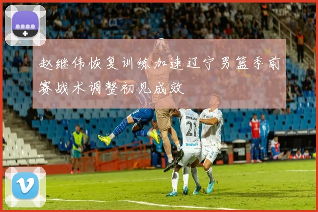 赵继伟恢复训练加速辽宁男篮季前赛战术调整初见成效