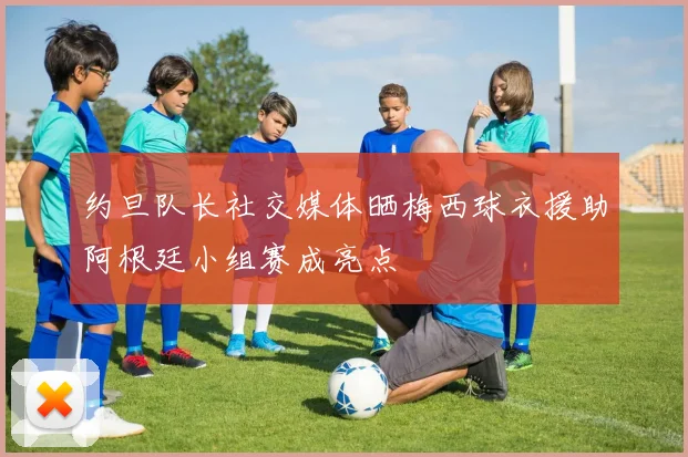 约旦队长社交媒体晒梅西球衣援助阿根廷小组赛成亮点