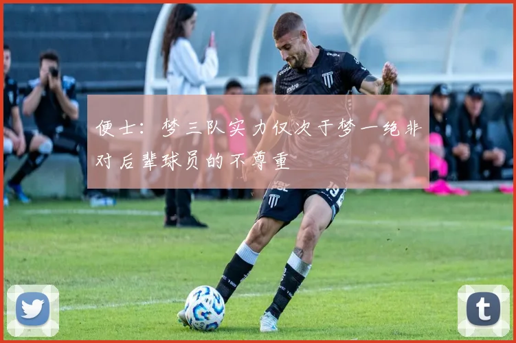 便士：梦三队实力仅次于梦一绝非对后辈球员的不尊重