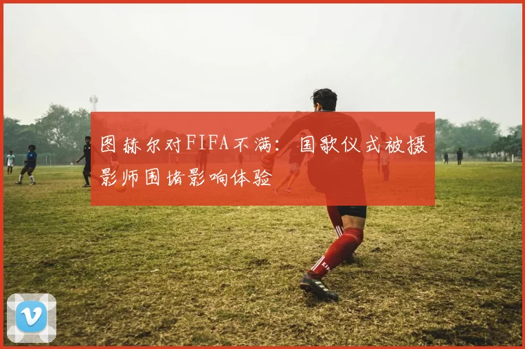图赫尔对FIFA不满：国歌仪式被摄影师围堵影响体验
