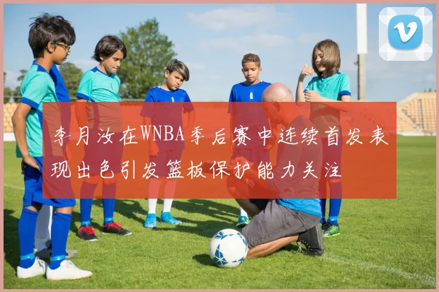 李月汝在WNBA季后赛中连续首发表现出色引发篮板保护能力关注