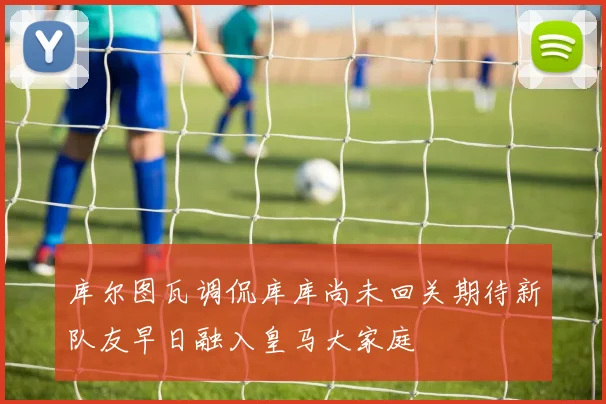 库尔图瓦调侃库库尚未回关期待新队友早日融入皇马大家庭