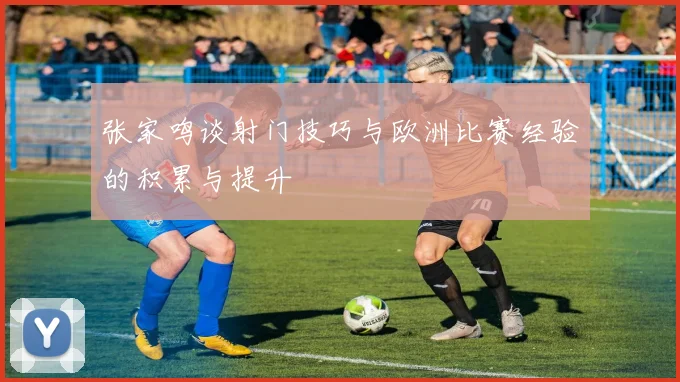 张家鸣谈射门技巧与欧洲比赛经验的积累与提升