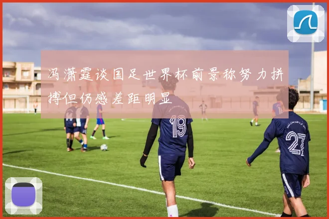冯潇霆谈国足世界杯前景称努力拼搏但仍感差距明显