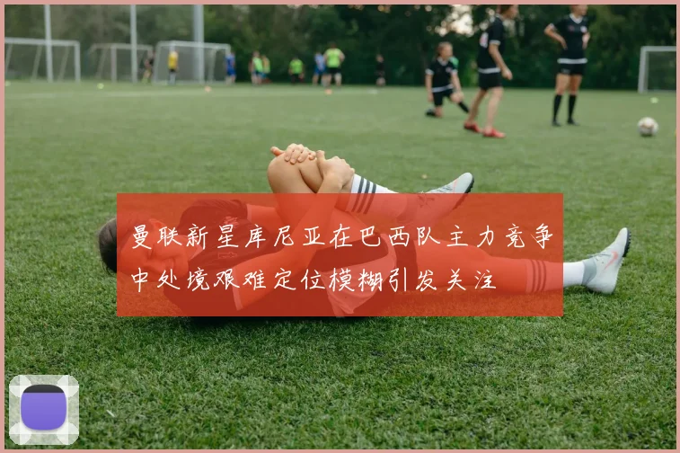 曼联新星库尼亚在巴西队主力竞争中处境艰难定位模糊引发关注