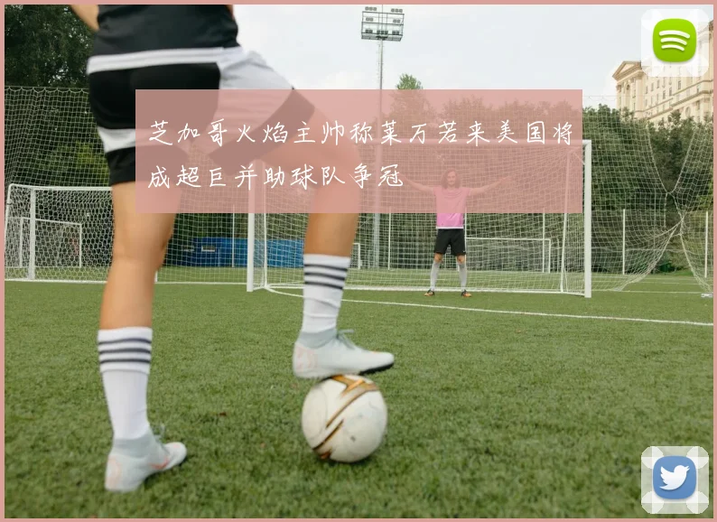 芝加哥火焰主帅称莱万若来美国将成超巨并助球队争冠