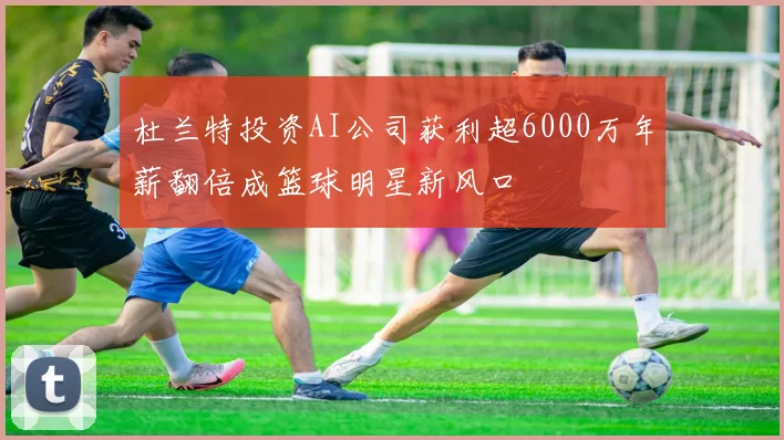 杜兰特投资AI公司获利超6000万年薪翻倍成篮球明星新风口