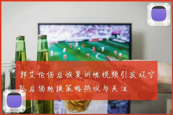 郭艾伦伤后恢复训练视频引发辽宁队后场轮换策略热议与关注