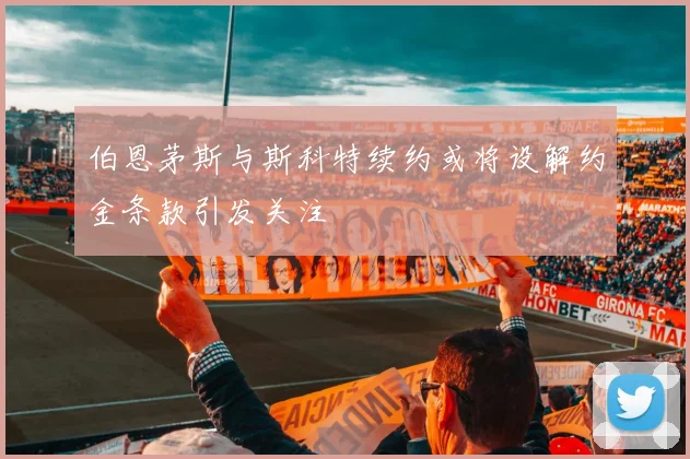 伯恩茅斯与斯科特续约或将设解约金条款引发关注