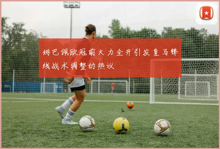 姆巴佩欧冠前火力全开引发皇马锋线战术调整的热议