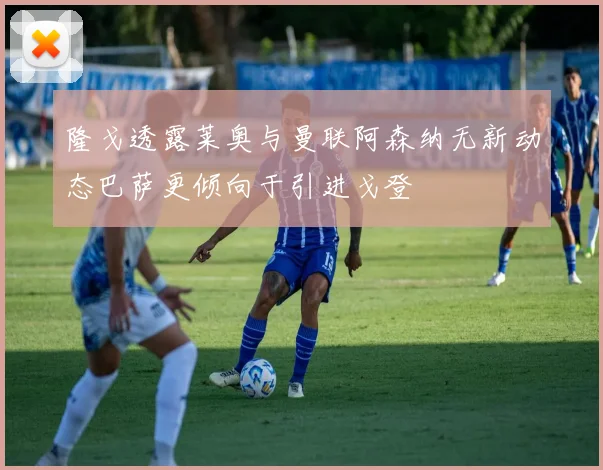 隆戈透露莱奥与曼联阿森纳无新动态巴萨更倾向于引进戈登