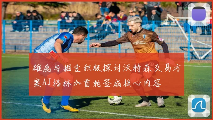 雄鹿与掘金积极探讨沃特森交易方案AJ格林加首轮签成核心内容