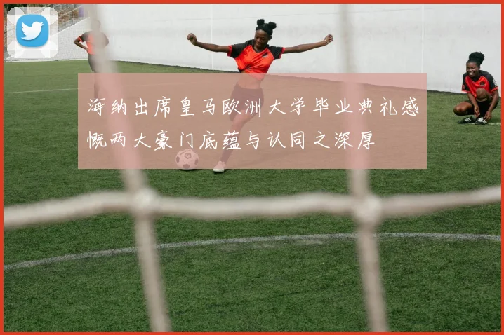 海纳出席皇马欧洲大学毕业典礼感慨两大豪门底蕴与认同之深厚