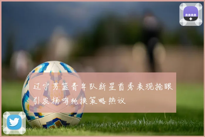 辽宁男篮青年队新星首秀表现抢眼引发杨鸣轮换策略热议